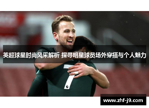 英超球星时尚风采解析 探寻明星球员场外穿搭与个人魅力