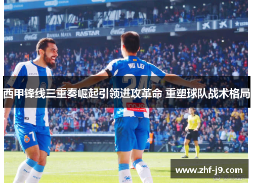 西甲锋线三重奏崛起引领进攻革命 重塑球队战术格局