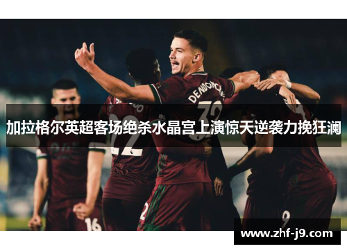 加拉格尔英超客场绝杀水晶宫上演惊天逆袭力挽狂澜