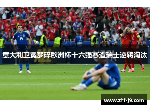 意大利卫冕梦碎欧洲杯十六强赛遭瑞士逆转淘汰 意大利卫冕梦碎欧洲杯十六强赛遭瑞士逆转淘汰