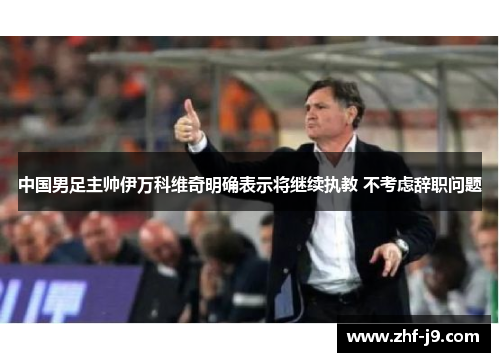 中国男足主帅伊万科维奇明确表示将继续执教 不考虑辞职问题 中国男足主帅伊万科维奇明确表示将继续执教 不考虑辞职问题