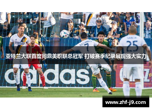 亚特兰大联首度问鼎美职联总冠军 打破赛季纪录展现强大实力