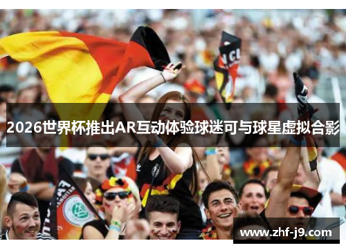 2026世界杯推出AR互动体验球迷可与球星虚拟合影 2026世界杯推出AR互动体验球迷可与球星虚拟合影