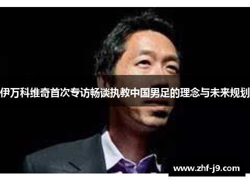伊万科维奇首次专访畅谈执教中国男足的理念与未来规划 伊万科维奇首次专访畅谈执教中国男足的理念与未来规划