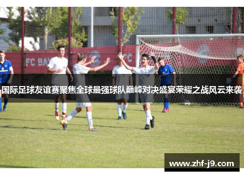 国际足球友谊赛聚焦全球最强球队巅峰对决盛宴荣耀之战风云来袭
