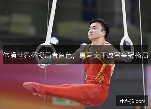 体操世界杯搅局者角色,黑马突围改写争冠格局 体操世界杯搅局者角色,黑马突围改写争冠格局