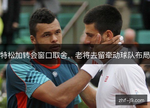 特松加转会窗口取舍，老将去留牵动球队布局